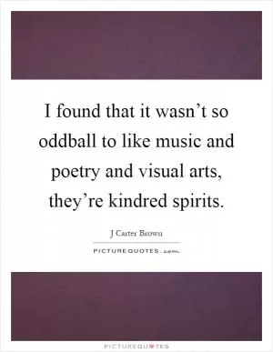 I found that it wasn’t so oddball to like music and poetry and visual arts, they’re kindred spirits Picture Quote #1