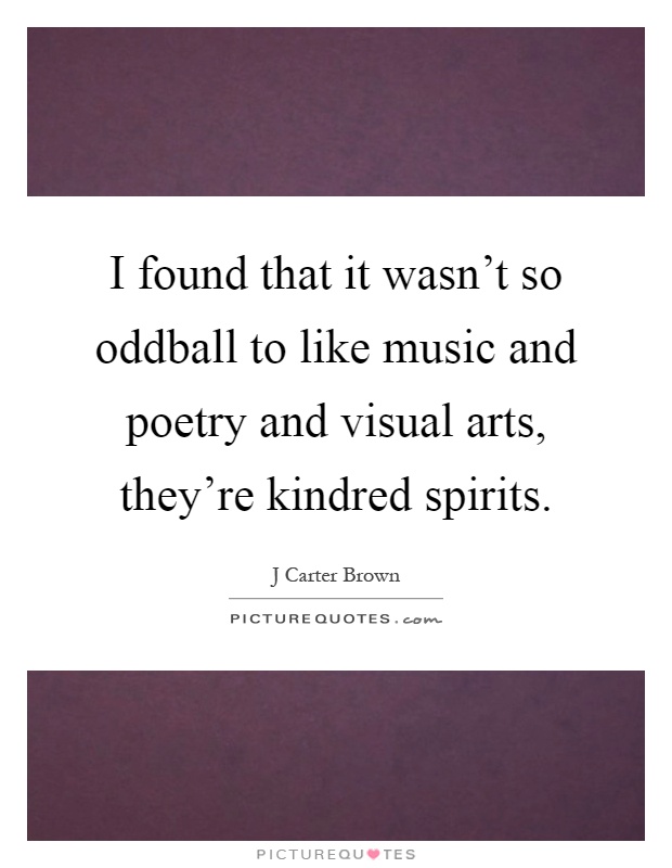 I found that it wasn't so oddball to like music and poetry and visual arts, they're kindred spirits Picture Quote #1