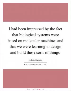 I had been impressed by the fact that biological systems were based on molecular machines and that we were learning to design and build these sorts of things Picture Quote #1
