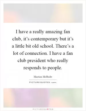 I have a really amazing fan club, it’s contemporary but it’s a little bit old school. There’s a lot of connection. I have a fan club president who really responds to people Picture Quote #1
