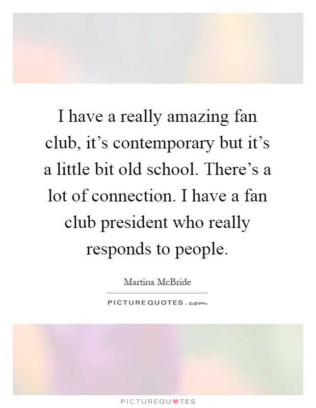 I have a really amazing fan club, it's contemporary but it's a little bit old school. There's a lot of connection. I have a fan club president who really responds to people Picture Quote #1
