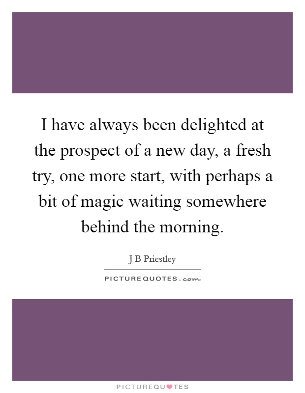 I have always been delighted at the prospect of a new day, a fresh try, one more start, with perhaps a bit of magic waiting somewhere behind the morning Picture Quote #1