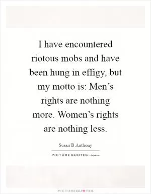 I have encountered riotous mobs and have been hung in effigy, but my motto is: Men’s rights are nothing more. Women’s rights are nothing less Picture Quote #1