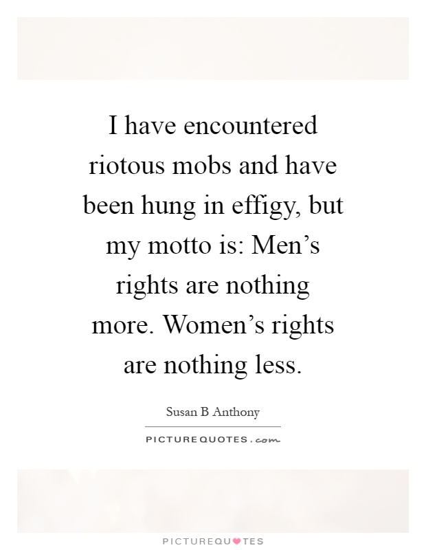 I have encountered riotous mobs and have been hung in effigy, but my motto is: Men's rights are nothing more. Women's rights are nothing less Picture Quote #1
