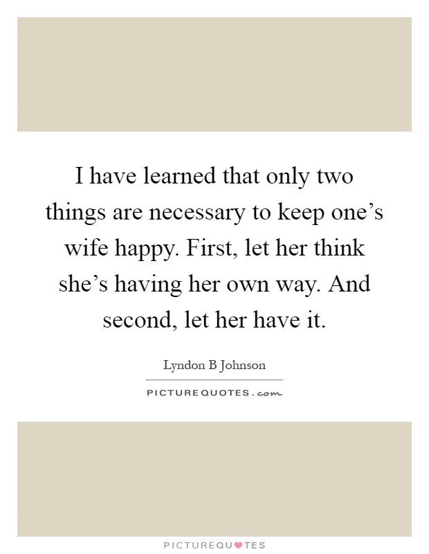 I have learned that only two things are necessary to keep one's wife happy. First, let her think she's having her own way. And second, let her have it Picture Quote #1