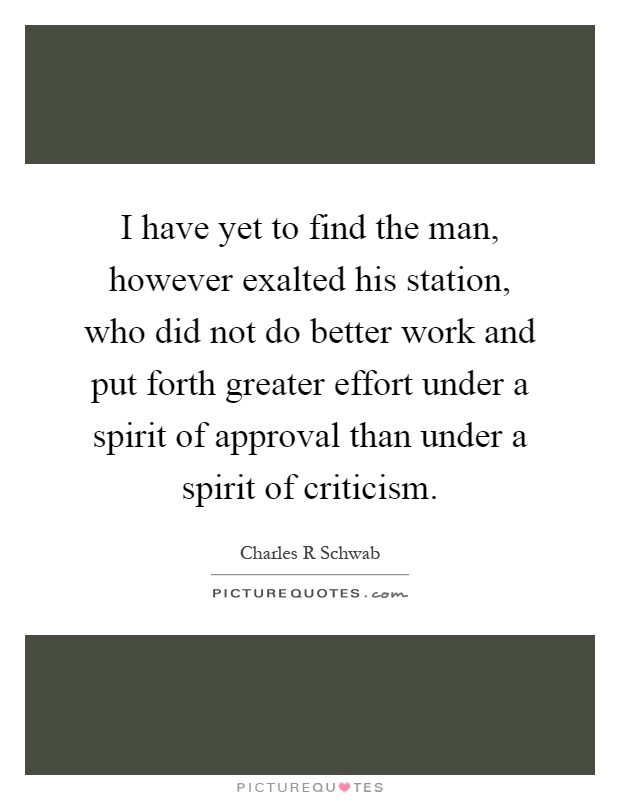 I have yet to find the man, however exalted his station, who did not do better work and put forth greater effort under a spirit of approval than under a spirit of criticism Picture Quote #1