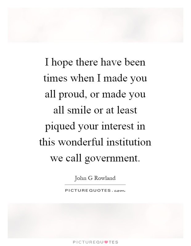 I hope there have been times when I made you all proud, or made you all smile or at least piqued your interest in this wonderful institution we call government Picture Quote #1