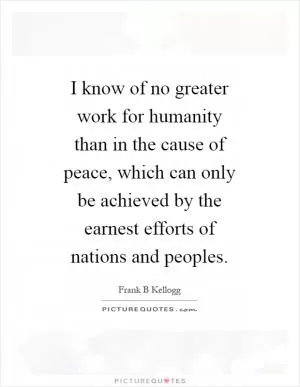 I know of no greater work for humanity than in the cause of peace, which can only be achieved by the earnest efforts of nations and peoples Picture Quote #1
