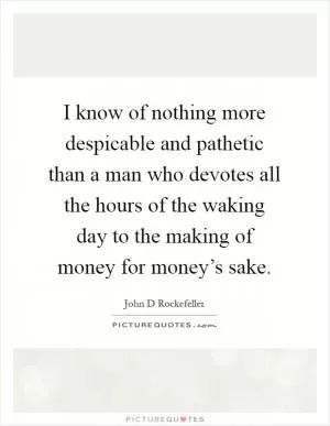 I know of nothing more despicable and pathetic than a man who devotes all the hours of the waking day to the making of money for money’s sake Picture Quote #1