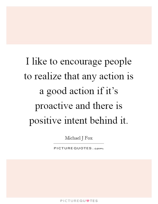 I like to encourage people to realize that any action is a good action if it's proactive and there is positive intent behind it Picture Quote #1