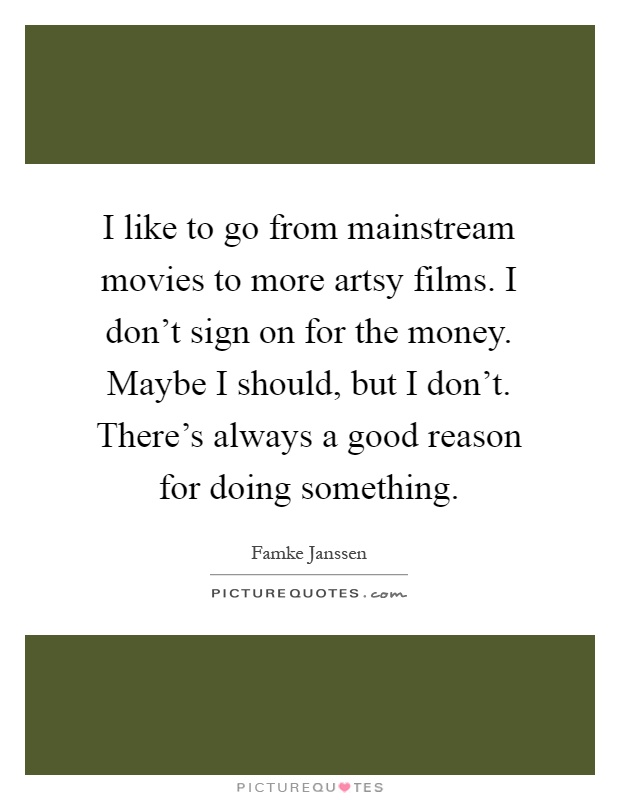 I like to go from mainstream movies to more artsy films. I don't sign on for the money. Maybe I should, but I don't. There's always a good reason for doing something Picture Quote #1