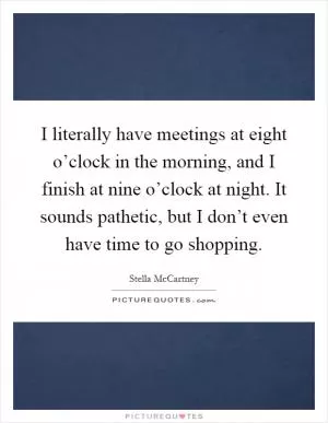 I literally have meetings at eight o’clock in the morning, and I finish at nine o’clock at night. It sounds pathetic, but I don’t even have time to go shopping Picture Quote #1
