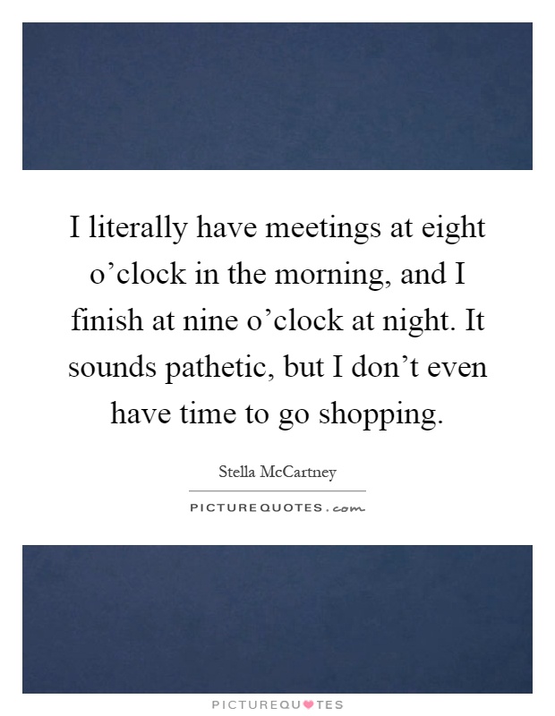 I literally have meetings at eight o'clock in the morning, and I finish at nine o'clock at night. It sounds pathetic, but I don't even have time to go shopping Picture Quote #1
