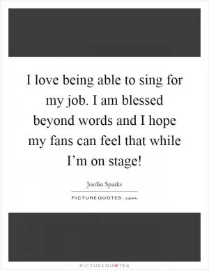 I love being able to sing for my job. I am blessed beyond words and I hope my fans can feel that while I’m on stage! Picture Quote #1