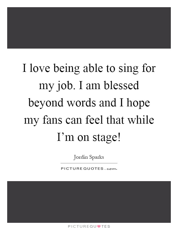 I love being able to sing for my job. I am blessed beyond words and I hope my fans can feel that while I'm on stage! Picture Quote #1