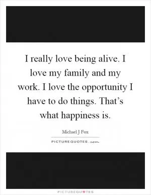 I really love being alive. I love my family and my work. I love the opportunity I have to do things. That’s what happiness is Picture Quote #1