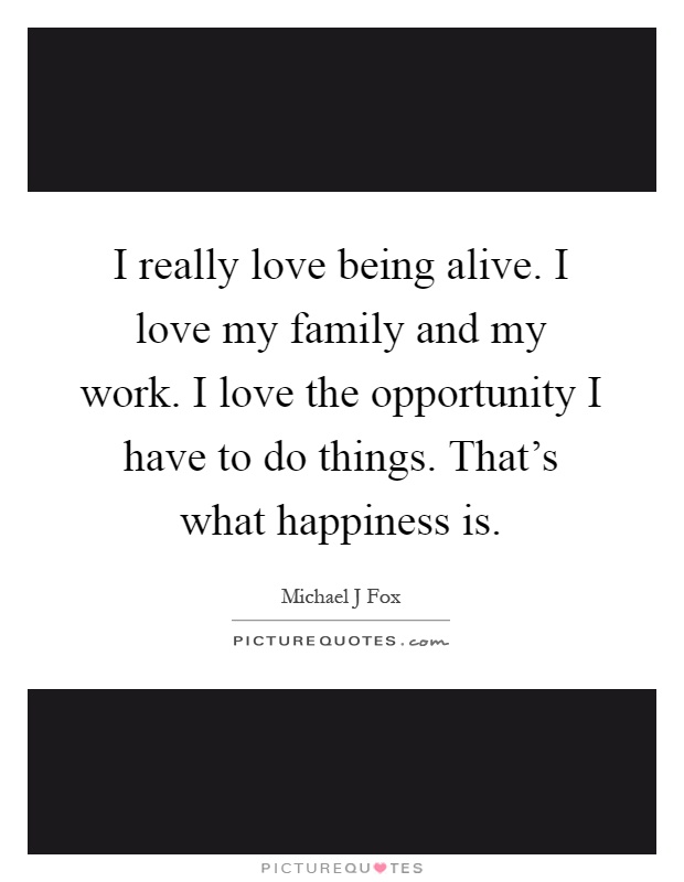 I really love being alive. I love my family and my work. I love the opportunity I have to do things. That's what happiness is Picture Quote #1