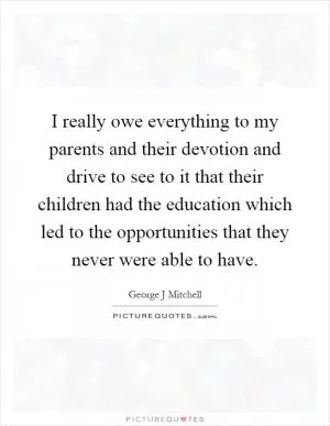 I really owe everything to my parents and their devotion and drive to see to it that their children had the education which led to the opportunities that they never were able to have Picture Quote #1