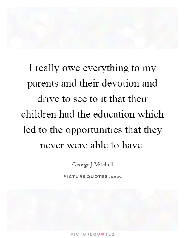 I really owe everything to my parents and their devotion and drive to see to it that their children had the education which led to the opportunities that they never were able to have Picture Quote #1