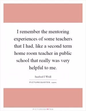 I remember the mentoring experiences of some teachers that I had, like a second term home room teacher in public school that really was very helpful to me Picture Quote #1
