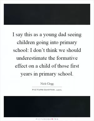 I say this as a young dad seeing children going into primary school: I don’t think we should underestimate the formative effect on a child of those first years in primary school Picture Quote #1