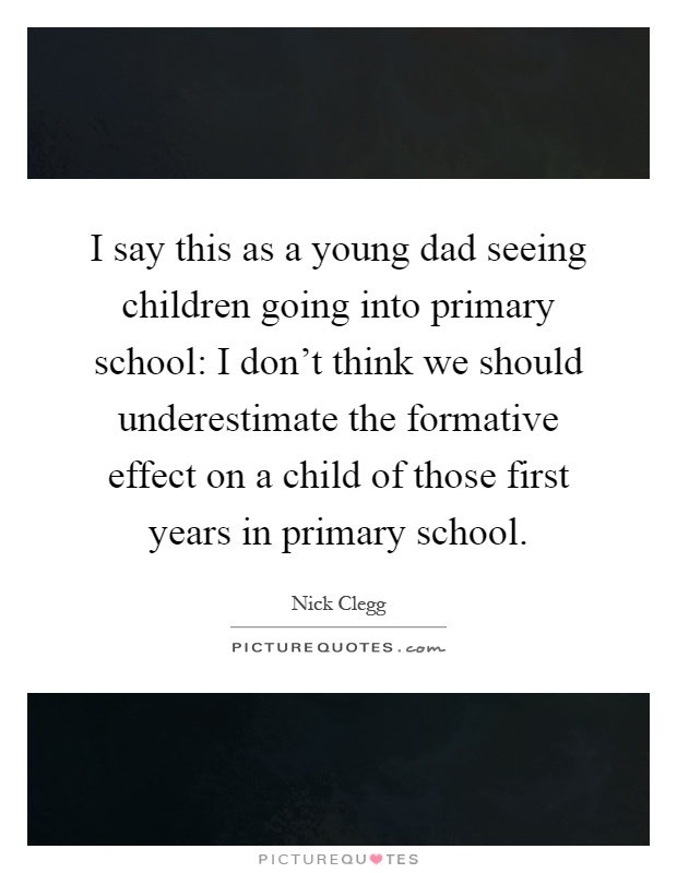 I say this as a young dad seeing children going into primary school: I don't think we should underestimate the formative effect on a child of those first years in primary school Picture Quote #1