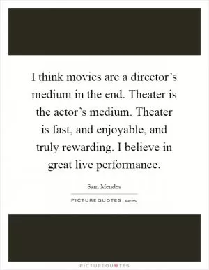 I think movies are a director’s medium in the end. Theater is the actor’s medium. Theater is fast, and enjoyable, and truly rewarding. I believe in great live performance Picture Quote #1