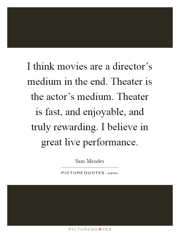 I think movies are a director's medium in the end. Theater is the actor's medium. Theater is fast, and enjoyable, and truly rewarding. I believe in great live performance Picture Quote #1