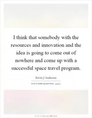 I think that somebody with the resources and innovation and the idea is going to come out of nowhere and come up with a successful space travel program Picture Quote #1