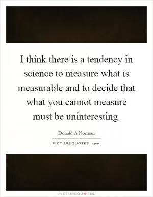 I think there is a tendency in science to measure what is measurable and to decide that what you cannot measure must be uninteresting Picture Quote #1