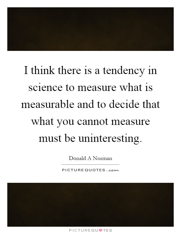 I think there is a tendency in science to measure what is measurable and to decide that what you cannot measure must be uninteresting Picture Quote #1