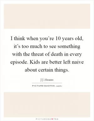 I think when you’re 10 years old, it’s too much to see something with the threat of death in every episode. Kids are better left naive about certain things Picture Quote #1