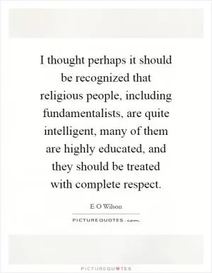 I thought perhaps it should be recognized that religious people, including fundamentalists, are quite intelligent, many of them are highly educated, and they should be treated with complete respect Picture Quote #1