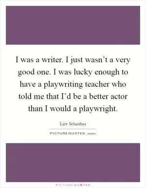 I was a writer. I just wasn’t a very good one. I was lucky enough to have a playwriting teacher who told me that I’d be a better actor than I would a playwright Picture Quote #1
