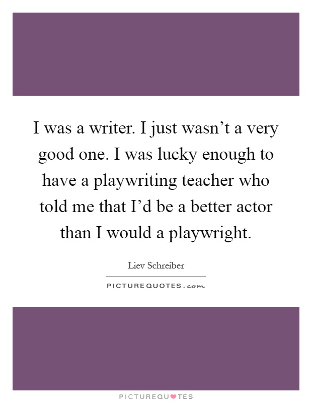 I was a writer. I just wasn't a very good one. I was lucky enough to have a playwriting teacher who told me that I'd be a better actor than I would a playwright Picture Quote #1