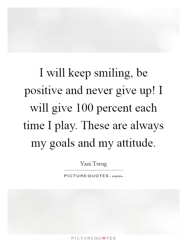 I will keep smiling, be positive and never give up! I will give 100 percent each time I play. These are always my goals and my attitude Picture Quote #1