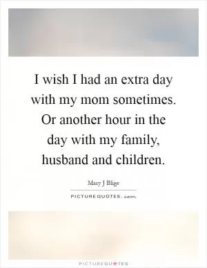 I wish I had an extra day with my mom sometimes. Or another hour in the day with my family, husband and children Picture Quote #1