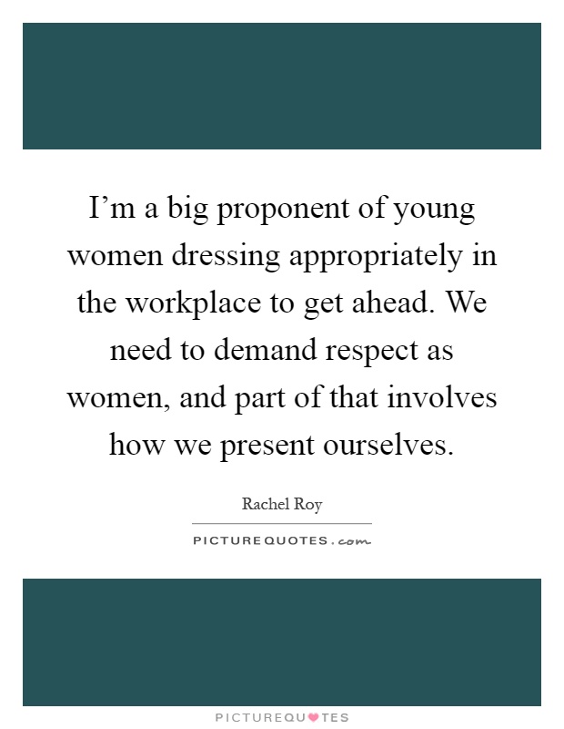 I'm a big proponent of young women dressing appropriately in the workplace to get ahead. We need to demand respect as women, and part of that involves how we present ourselves Picture Quote #1