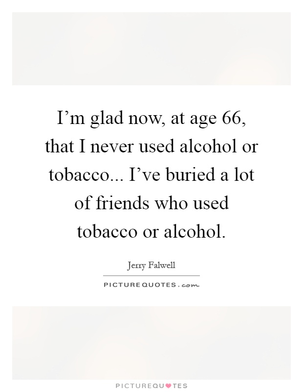 I'm glad now, at age 66, that I never used alcohol or tobacco... I've buried a lot of friends who used tobacco or alcohol Picture Quote #1