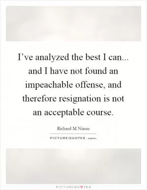I’ve analyzed the best I can... and I have not found an impeachable offense, and therefore resignation is not an acceptable course Picture Quote #1