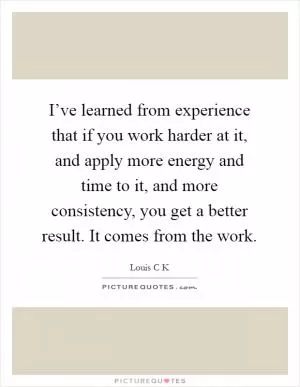 I’ve learned from experience that if you work harder at it, and apply more energy and time to it, and more consistency, you get a better result. It comes from the work Picture Quote #1