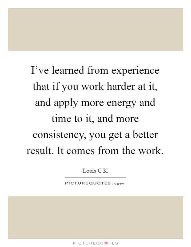 I've learned from experience that if you work harder at it, and apply more energy and time to it, and more consistency, you get a better result. It comes from the work Picture Quote #1