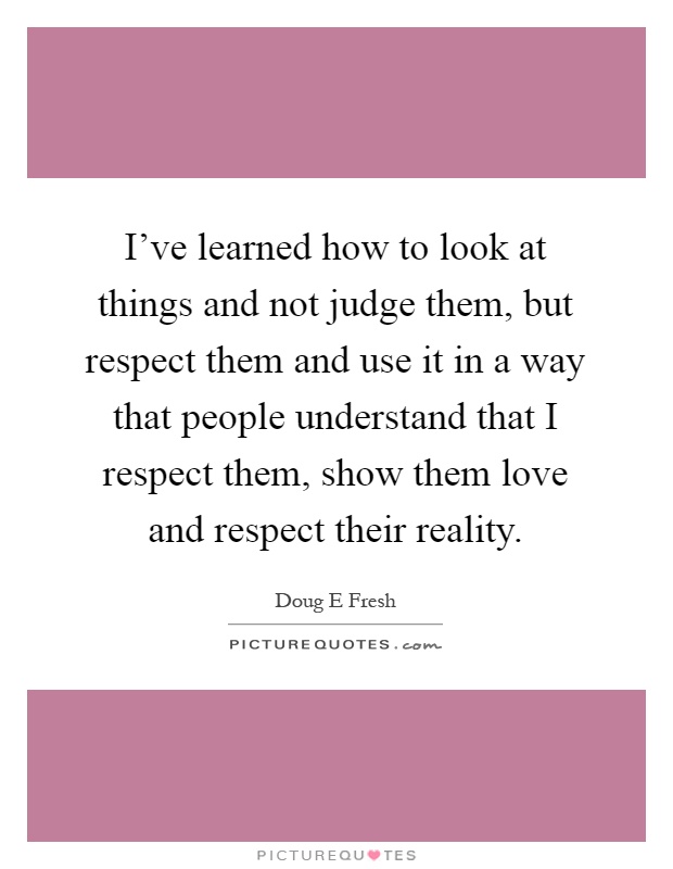 I've learned how to look at things and not judge them, but respect them and use it in a way that people understand that I respect them, show them love and respect their reality Picture Quote #1