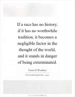 If a race has no history, if it has no worthwhile tradition, it becomes a negligible factor in the thought of the world, and it stands in danger of being exterminated Picture Quote #1