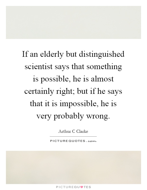 If an elderly but distinguished scientist says that something is possible, he is almost certainly right; but if he says that it is impossible, he is very probably wrong Picture Quote #1