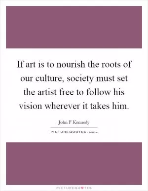 If art is to nourish the roots of our culture, society must set the artist free to follow his vision wherever it takes him Picture Quote #1