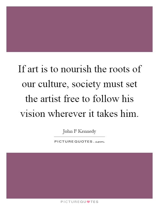 If art is to nourish the roots of our culture, society must set the artist free to follow his vision wherever it takes him Picture Quote #1