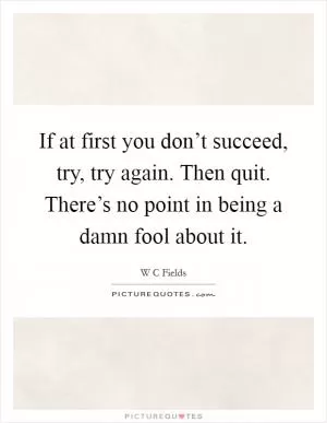 If at first you don’t succeed, try, try again. Then quit. There’s no point in being a damn fool about it Picture Quote #1