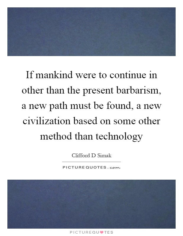 If mankind were to continue in other than the present barbarism, a new path must be found, a new civilization based on some other method than technology Picture Quote #1
