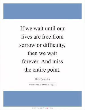 If we wait until our lives are free from sorrow or difficulty, then we wait forever. And miss the entire point Picture Quote #1